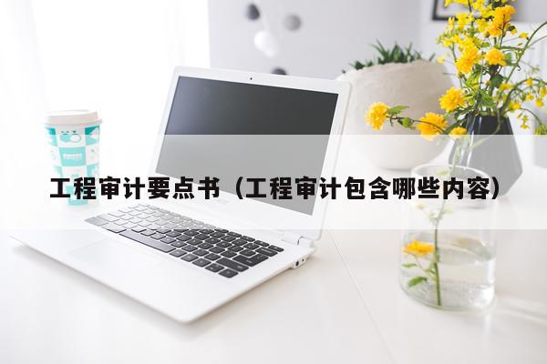 工程审计要点书（工程审计包含哪些内容）