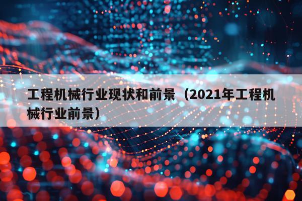 工程机械行业现状和前景（2021年工程机械行业前景）