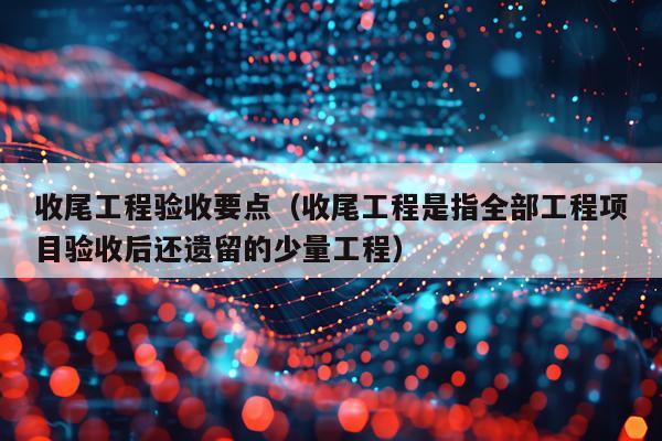 收尾工程验收要点（收尾工程是指全部工程项目验收后还遗留的少量工程）