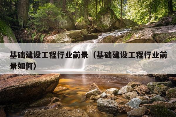 基础建设工程行业前景（基础建设工程行业前景如何）