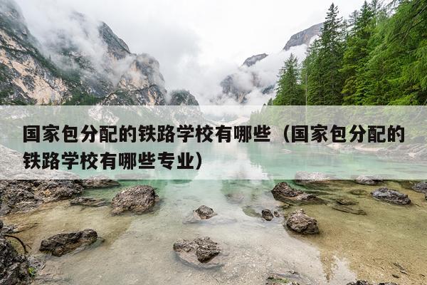 国家包分配的铁路学校有哪些（国家包分配的铁路学校有哪些专业）