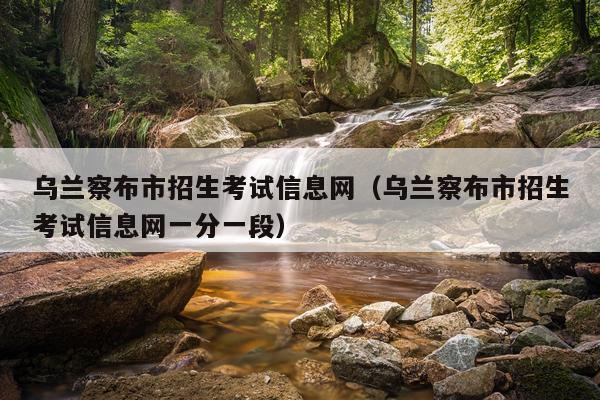 乌兰察布市招生考试信息网（乌兰察布市招生考试信息网一分一段）