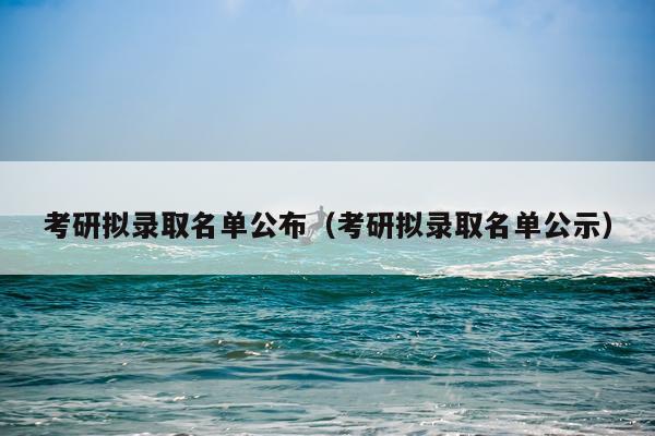 考研拟录取名单公布(考研拟录取名单公示)