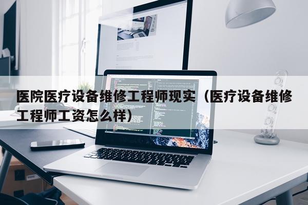 医院医疗设备维修工程师现实（医疗设备维修工程师工资怎么样）
