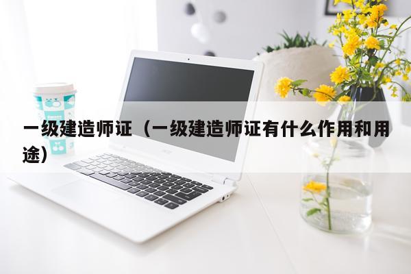 一级建造师证（一级建造师证有什么作用和用途）