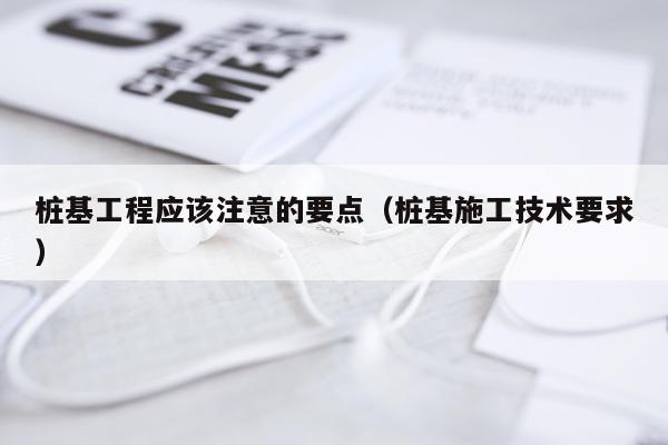 桩基工程应该注意的要点(桩基施工技术要求)