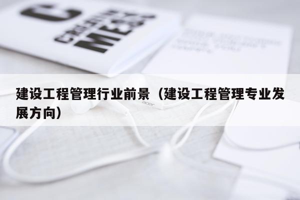 建设工程管理行业前景（建设工程管理专业发展方向）