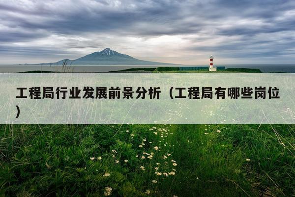 工程局行业发展前景分析（工程局有哪些岗位）