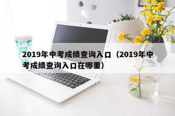 2019年中考成绩查询入口（2019年中考成绩查询入口在哪里）