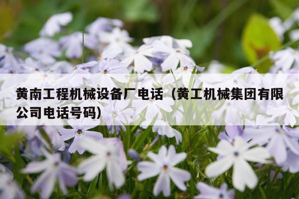 黄南工程机械设备厂电话（黄工机械集团有限公司电话号码）