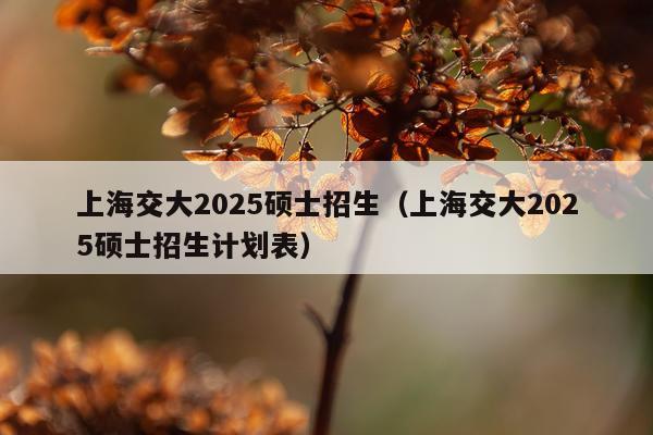 上海交大2025硕士招生（上海交大2025硕士招生计划表）