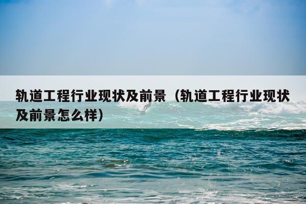 轨道工程行业现状及前景（轨道工程行业现状及前景怎么样）