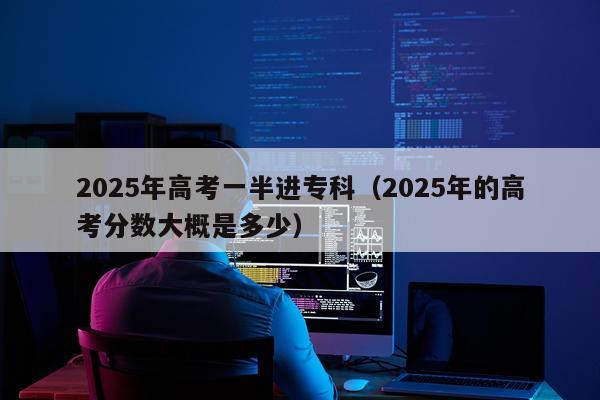 2025年高考一半进专科（2025年的高考分数大概是多少）