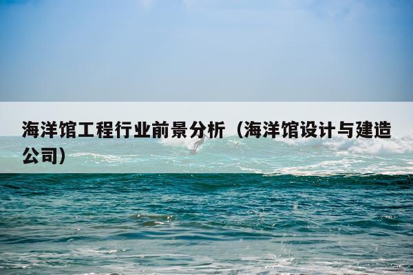 海洋馆工程行业前景分析（海洋馆设计与建造公司）