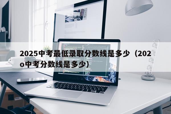 2025中考最低录取分数线是多少（202o中考分数线是多少）