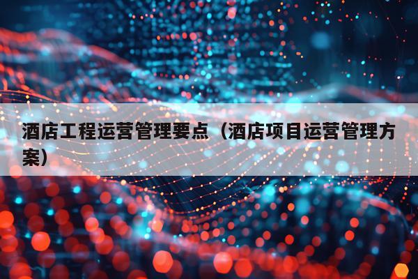 酒店工程运营管理要点(酒店项目运营管理方案)
