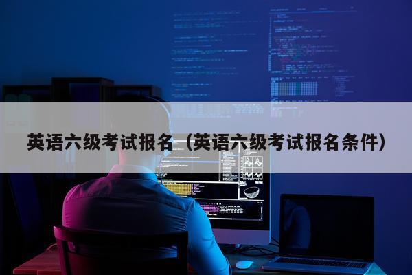 英语六级考试报名（英语六级考试报名条件）