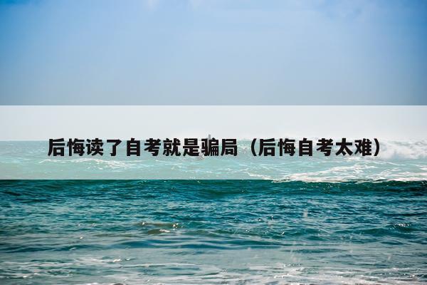 后悔读了自考就是骗局（后悔自考太难）