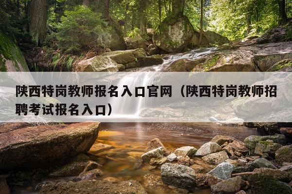 陕西特岗教师报名入口官网（陕西特岗教师招聘考试报名入口）
