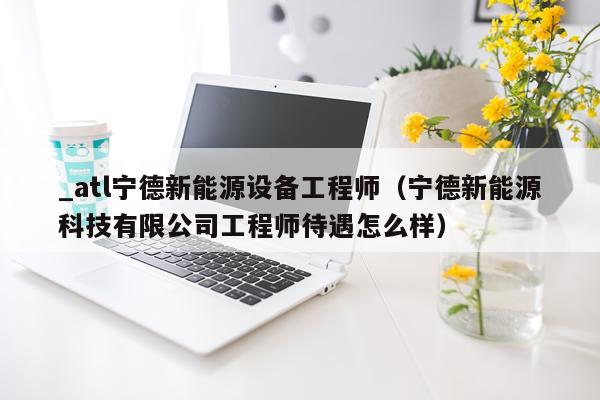 _atl宁德新能源设备工程师（宁德新能源科技有限公司工程师待遇怎么样）