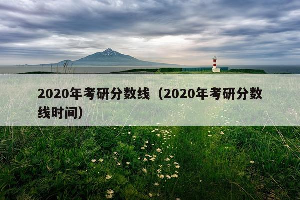 2020年考研分数线（2020年考研分数线时间）