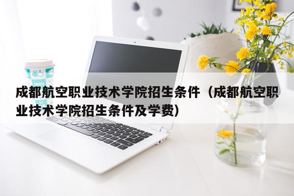 成都航空职业技术学院招生条件（成都航空职业技术学院招生条件及学费）