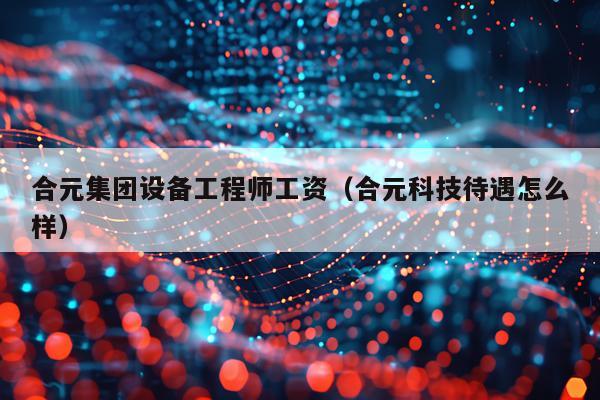 合元集团设备工程师工资（合元科技待遇怎么样）