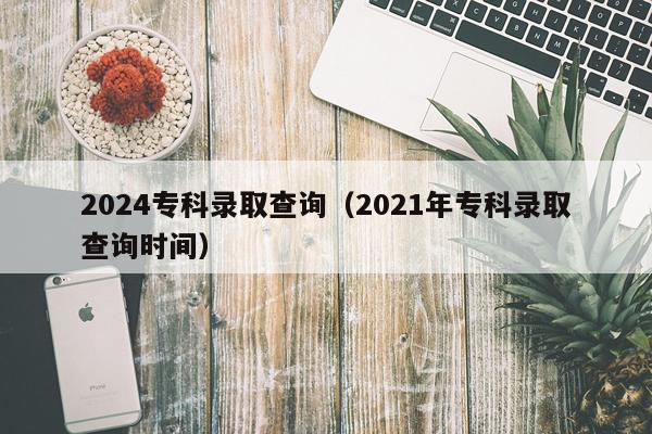 2024专科录取查询（2021年专科录取查询时间）