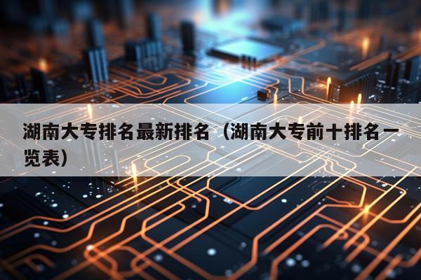 湖南大专排名最新排名（湖南大专前十排名一览表）