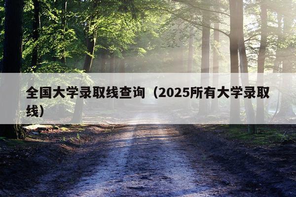 全国大学录取线查询（2025所有大学录取线）