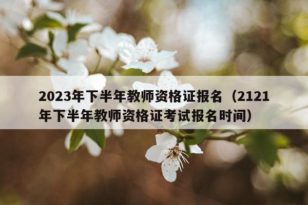 2023年下半年教师资格证报名（2121年下半年教师资格证考试报名时间）