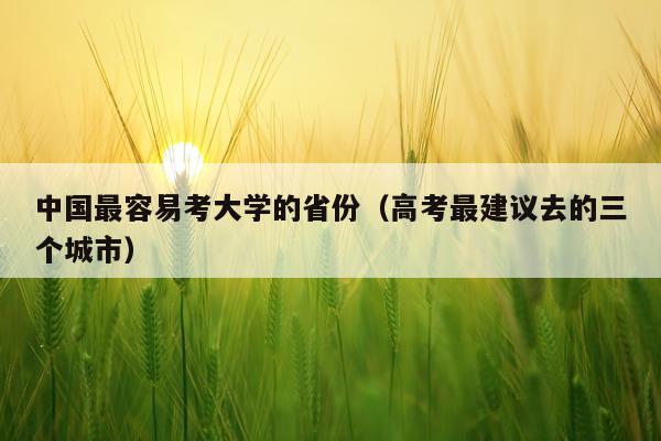 中国最容易考大学的省份（高考最建议去的三个城市）
