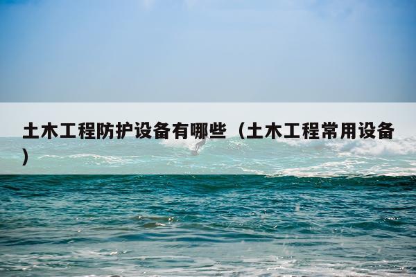 土木工程防护设备有哪些（土木工程常用设备）