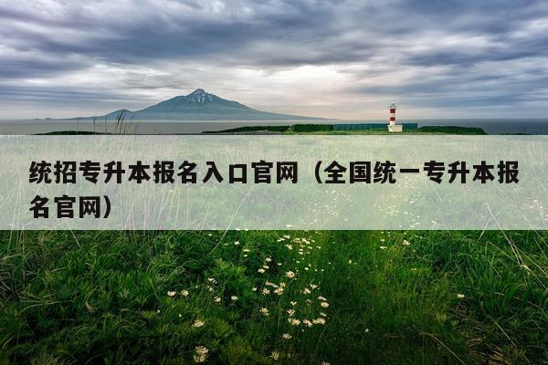 统招专升本报名入口官网（全国统一专升本报名官网）