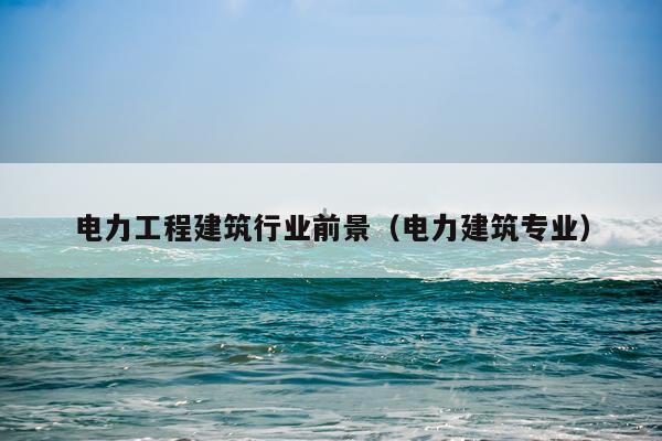 电力工程建筑行业前景（电力建筑专业）