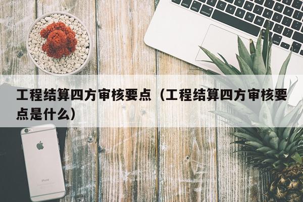 工程结算四方审核要点(工程结算四方审核要点是什么)