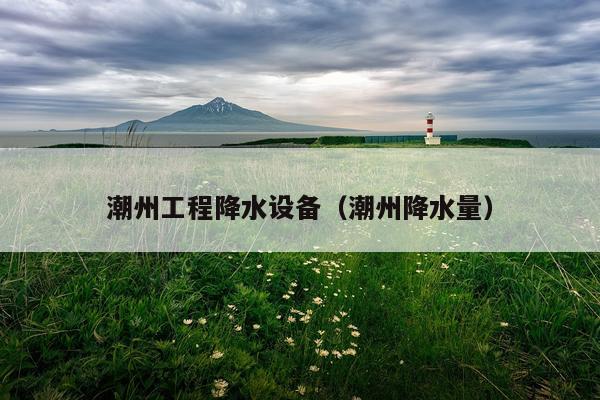 潮州工程降水设备(潮州降水量)