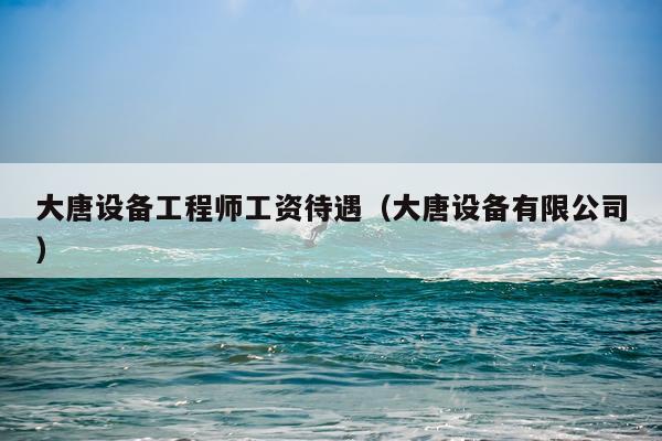 大唐设备工程师工资待遇（大唐设备有限公司）