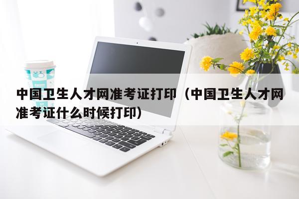 中国卫生人才网准考证打印（中国卫生人才网准考证什么时候打印）