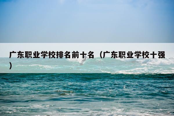 广东职业学校排名前十名（广东职业学校十强）