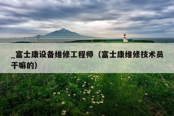 _富士康设备维修工程师(富士康维修技术员干嘛的)