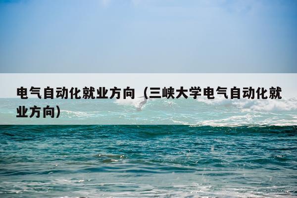 电气自动化就业方向(三峡大学电气自动化就业方向)
