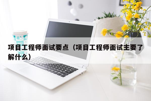 项目工程师面试要点（项目工程师面试主要了解什么）