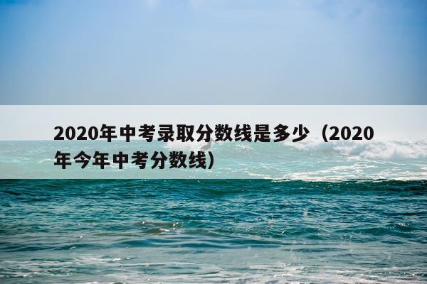 2020年中考录取分数线是多少（2020年今年中考分数线）