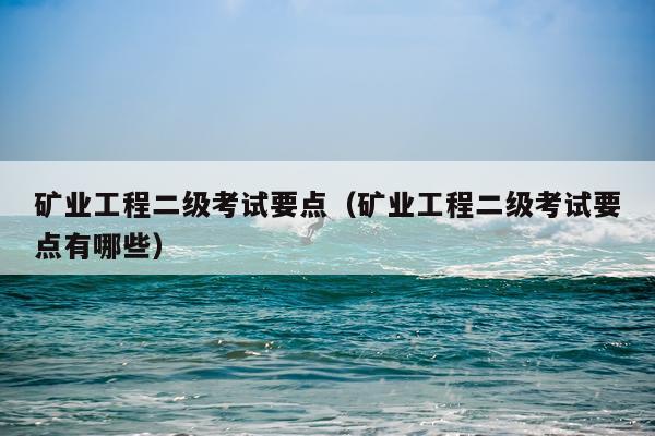 矿业工程二级考试要点（矿业工程二级考试要点有哪些）