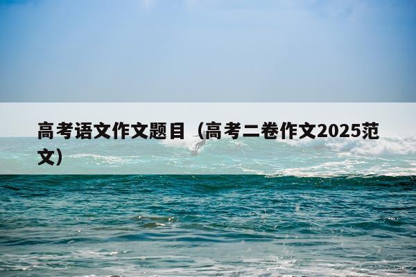 高考语文作文题目（高考二卷作文2025范文）
