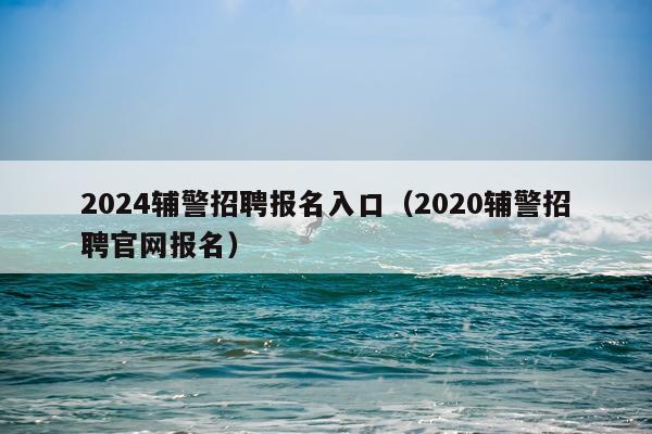 2024辅警招聘报名入口（2020辅警招聘官网报名）