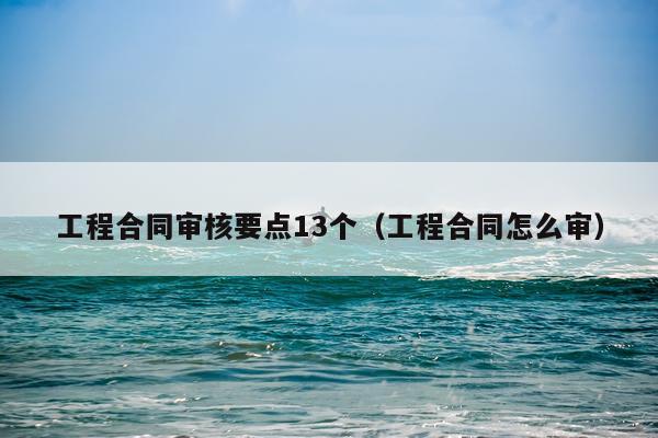 工程合同审核要点13个（工程合同怎么审）