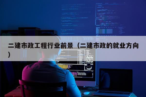 二建市政工程行业前景（二建市政的就业方向）