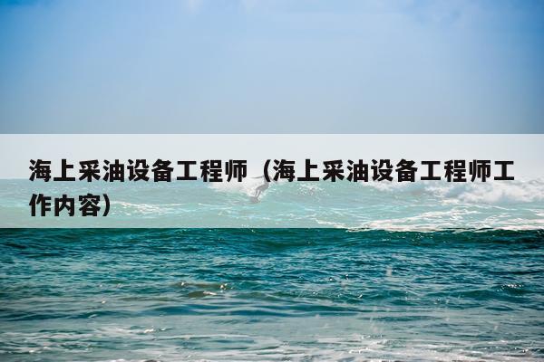海上采油设备工程师（海上采油设备工程师工作内容）